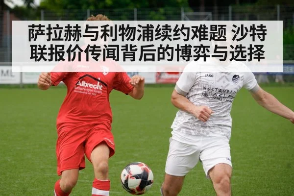 萨拉赫与利物浦续约难题 沙特联报价传闻背后的博弈与选择