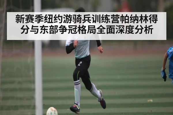新赛季纽约游骑兵训练营帕纳林得分与东部争冠格局全面深度分析