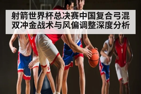 射箭世界杯总决赛中国复合弓混双冲金战术与风偏调整深度分析