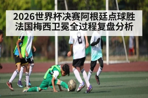 2026世界杯决赛阿根廷点球胜法国梅西卫冕全过程复盘分析