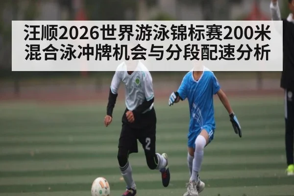 汪顺2026世界游泳锦标赛200米混合泳冲牌机会与分段配速分析