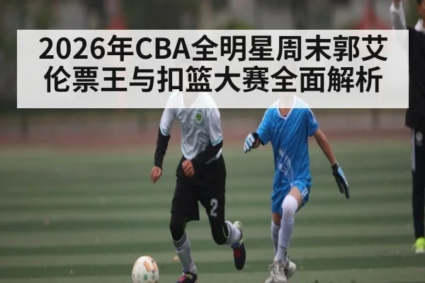 2026年CBA全明星周末郭艾伦票王与扣篮大赛全面解析